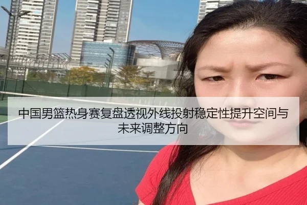 中国男篮热身赛复盘透视外线投射稳定性提升空间与未来调整方向